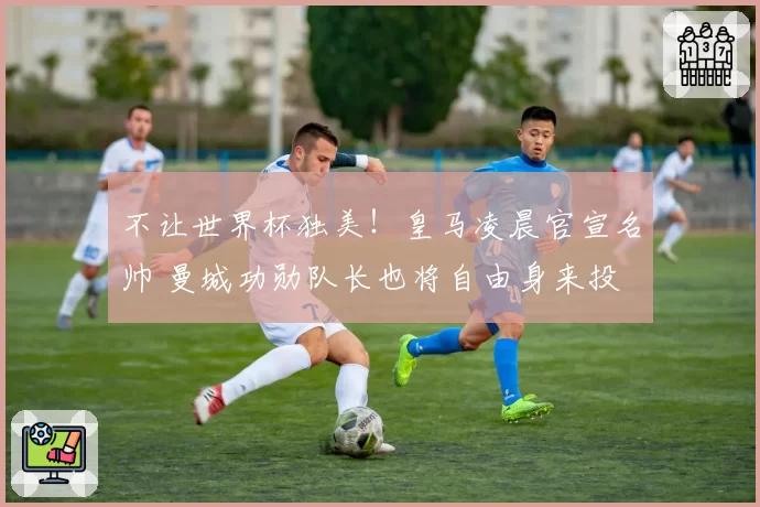 不让世界杯独美!皇马凌晨官宣名帅 曼城功勋队长也将自由身来投