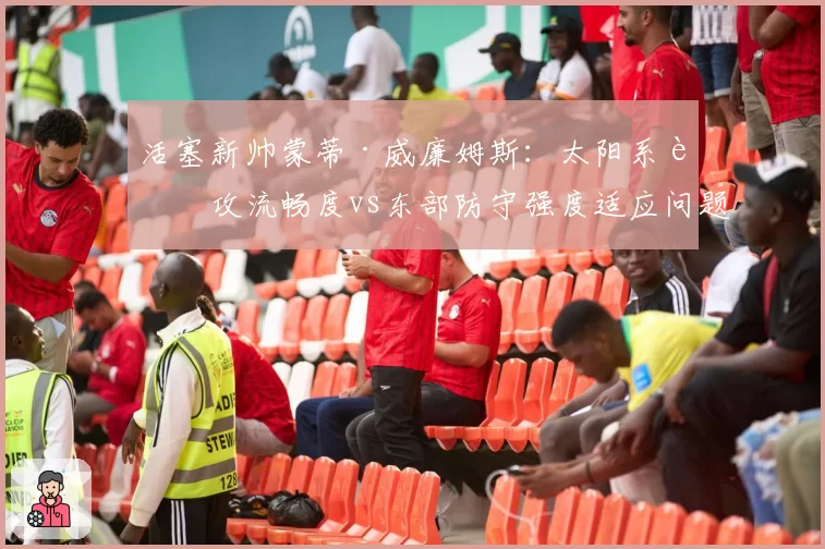 活塞新帅蒙蒂·威廉姆斯:太阳系进攻流畅度vs东部防守强度适应问题