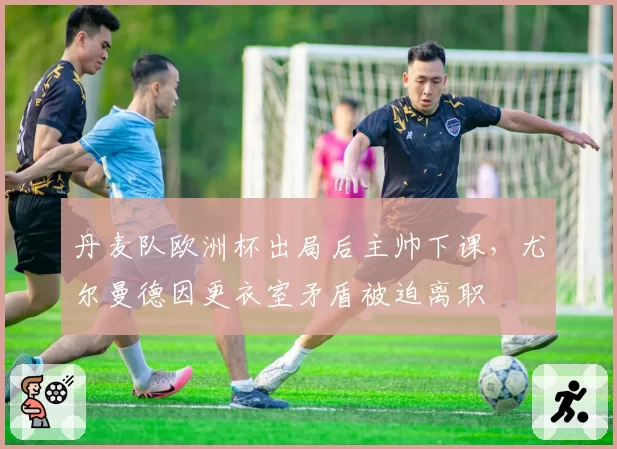 丹麦队欧洲杯出局后主帅下课，尤尔曼德因更衣室矛盾被迫离职