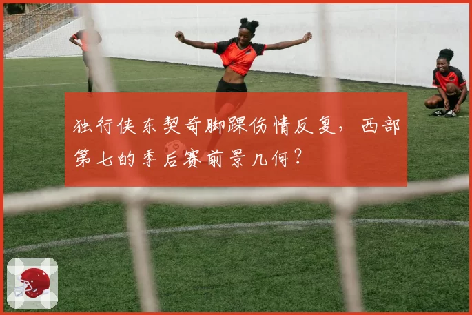 独行侠东契奇脚踝伤情反复，西部第七的季后赛前景几何？