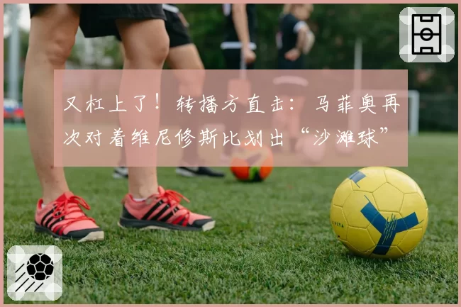 又杠上了!转播方直击:马菲奥再次对着维尼修斯比划出“沙滩球”