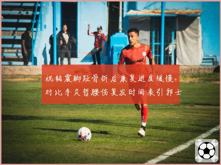 祝铭震脚趾骨折后康复进度缓慢，对比李炎哲腰伤复发时间表引郭士强不满