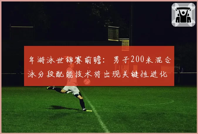 年游泳世锦赛前瞻：男子200米混合泳分段配能技术将出现关键性进化
