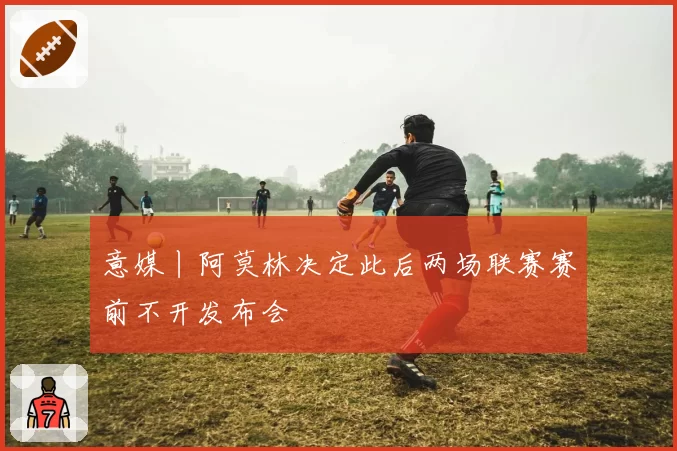 意媒丨阿莫林决定此后两场联赛赛前不开发布会