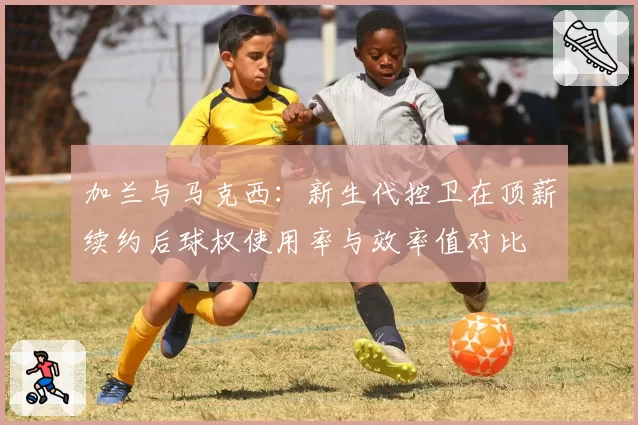 加兰与马克西:新生代控卫在顶薪续约后球权使用率与效率值对比