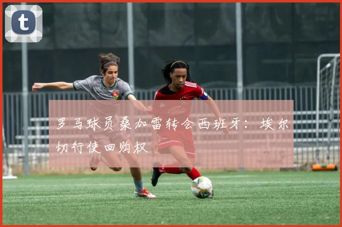 罗马球员桑加雷转会西班牙：埃尔切行使回购权