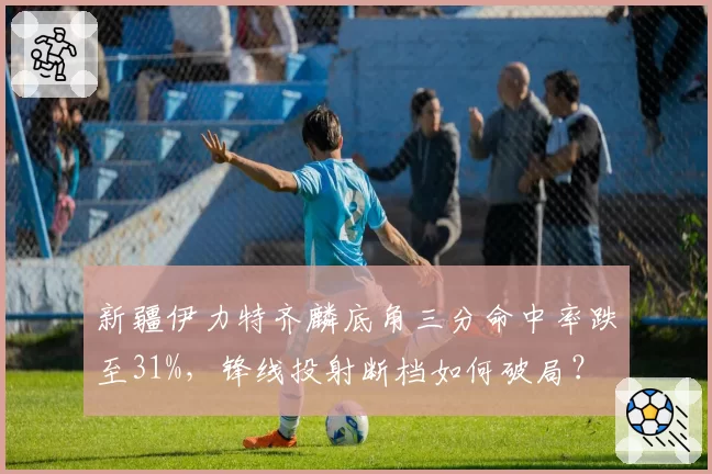 新疆伊力特齐麟底角三分命中率跌至31%，锋线投射断档如何破局？