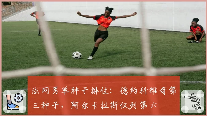 法网男单种子排位：德约科维奇第三种子，阿尔卡拉斯仅列第六