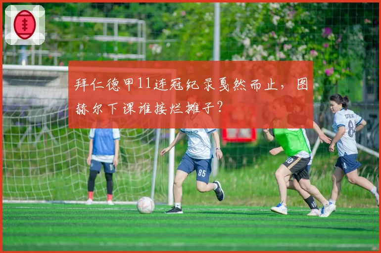 拜仁德甲11连冠纪录戛然而止，图赫尔下课谁接烂摊子？