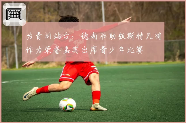 为青训站台,德尚和助教斯特凡将作为荣誉嘉宾出席青少年比赛