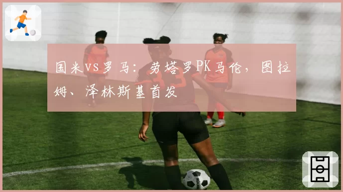 国米vs罗马：劳塔罗PK马伦，图拉姆、泽林斯基首发