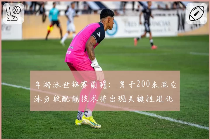 年游泳世锦赛前瞻：男子200米混合泳分段配能技术将出现关键性进化