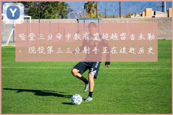 哈登三分命中数有望超越雷吉米勒，现役第三三分射手正在追赶历史顶级行列