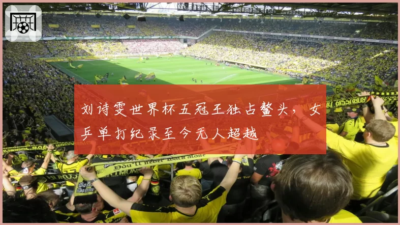 刘诗雯世界杯五冠王独占鳌头，女乒单打纪录至今无人超越