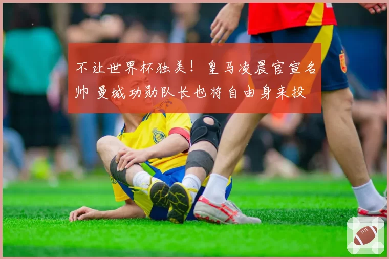 不让世界杯独美!皇马凌晨官宣名帅 曼城功勋队长也将自由身来投