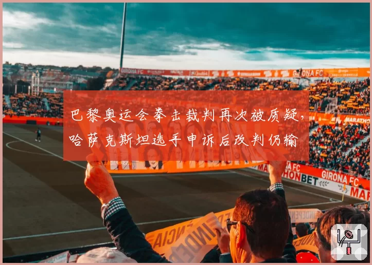 巴黎奥运会拳击裁判再次被质疑,哈萨克斯坦选手申诉后改判仍输
