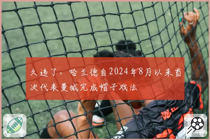 久违了,哈兰德自2024年8月以来首次代表曼城完成帽子戏法