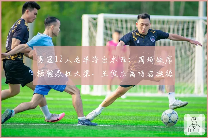 男篮12人名单浮出水面：周琦缺席杨瀚森扛大梁，王俊杰高诗岩挺稳