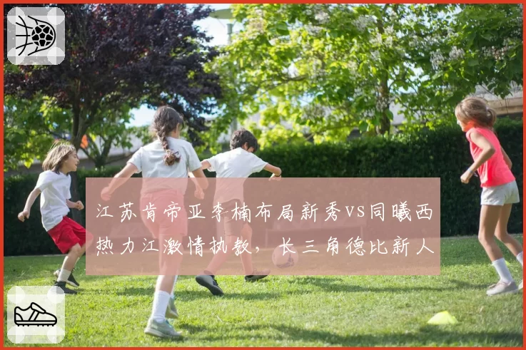 江苏肯帝亚李楠布局新秀vs同曦西热力江激情执教，长三角德比新人成长路线对比