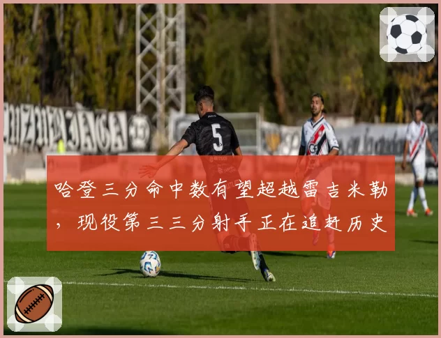 哈登三分命中数有望超越雷吉米勒,现役第三三分射手正在追赶历史顶级行列