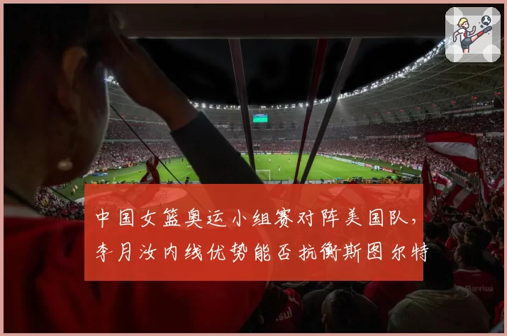 中国女篮奥运小组赛对阵美国队,李月汝内线优势能否抗衡斯图尔特?