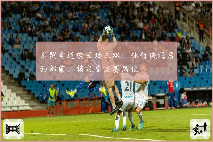 东契奇连续五场三双，独行侠稳居西部前三锁定季后赛席位