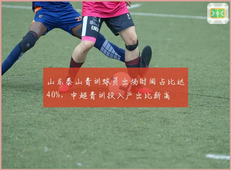 山东泰山青训球员出场时间占比达40%,中超青训投入产出比新高