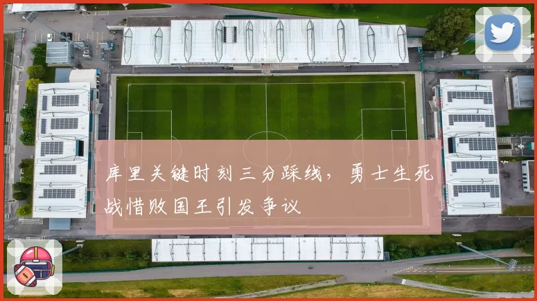 库里关键时刻三分踩线，勇士生死战惜败国王引发争议