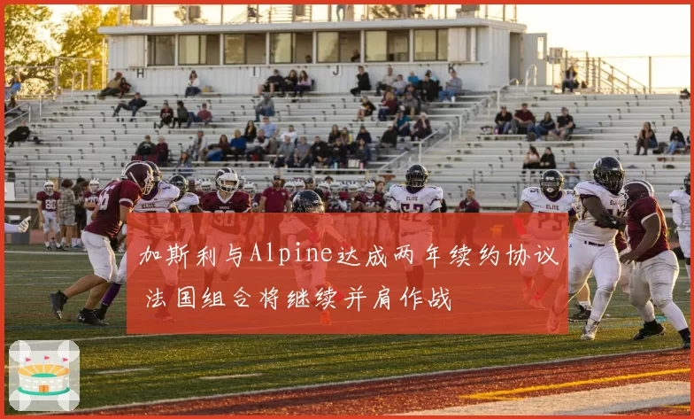 加斯利与Alpine达成两年续约协议 法国组合将继续并肩作战