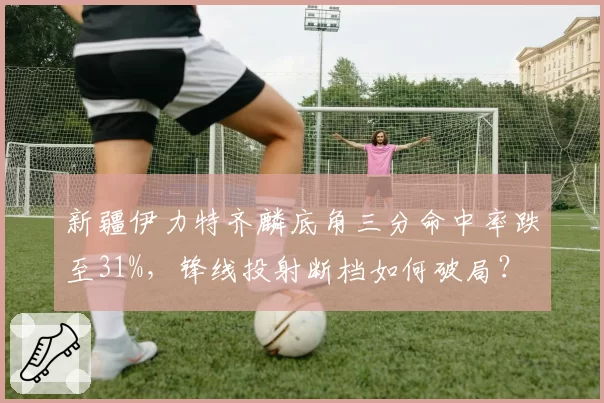 新疆伊力特齐麟底角三分命中率跌至31%，锋线投射断档如何破局？
