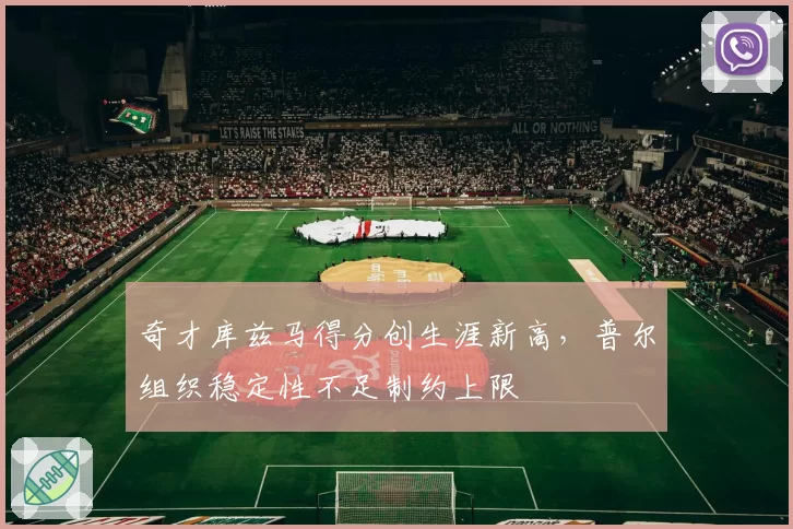 奇才库兹马得分创生涯新高,普尔组织稳定性不足制约上限