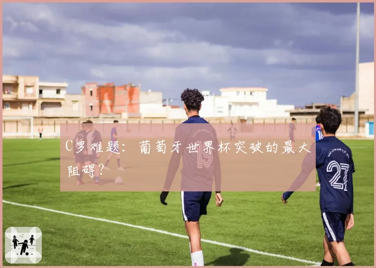 C罗难题:葡萄牙世界杯突破的最大阻碍?
