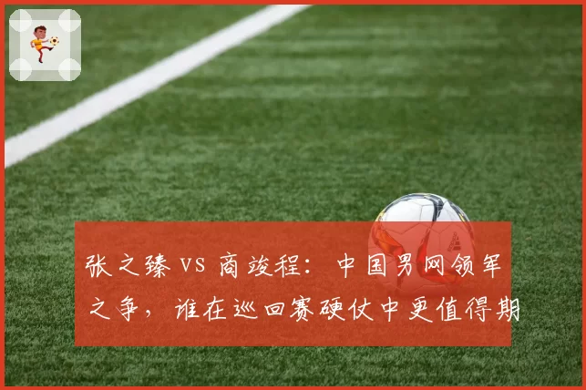 张之臻 vs 商竣程：中国男网领军之争，谁在巡回赛硬仗中更值得期待？