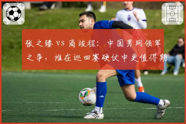 张之臻 vs 商竣程：中国男网领军之争，谁在巡回赛硬仗中更值得期待？