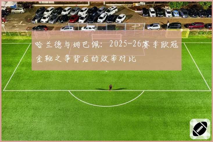 哈兰德与姆巴佩：2025-26赛季欧冠金靴之争背后的效率对比