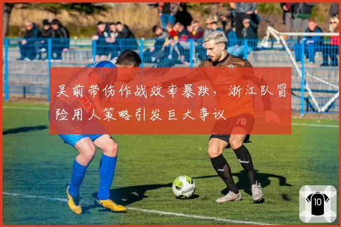 吴前带伤作战效率暴跌，浙江队冒险用人策略引发巨大争议
