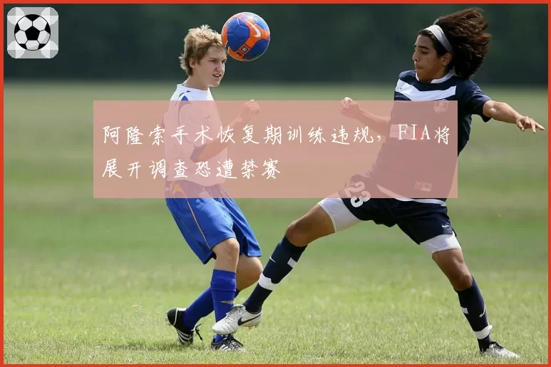 阿隆索手术恢复期训练违规，FIA将展开调查恐遭禁赛
