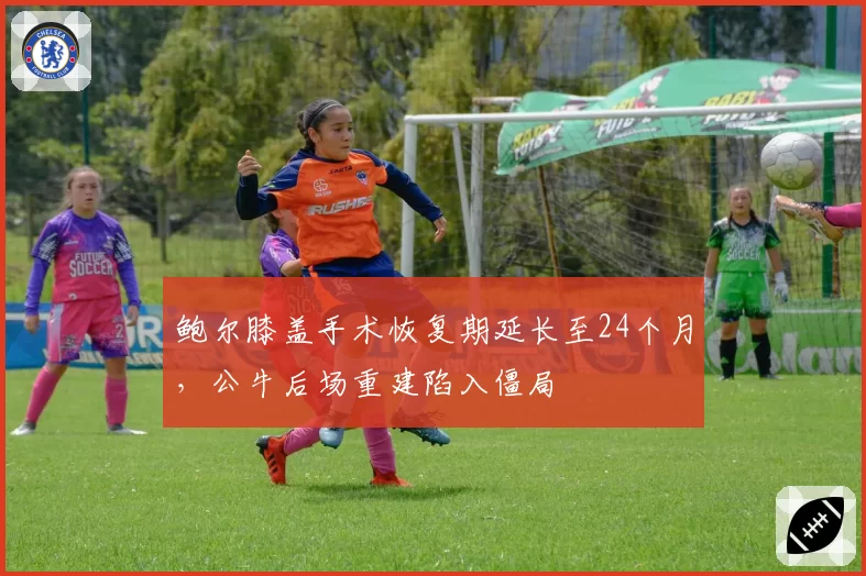 鲍尔膝盖手术恢复期延长至24个月,公牛后场重建陷入僵局