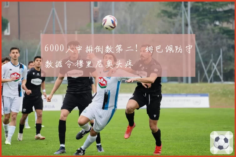 6000人中排倒数第二！姆巴佩防守数据令穆里尼奥头疼