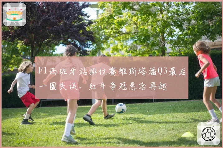 F1西班牙站排位赛维斯塔潘Q3最后一圈失误,红牛争冠悬念再起