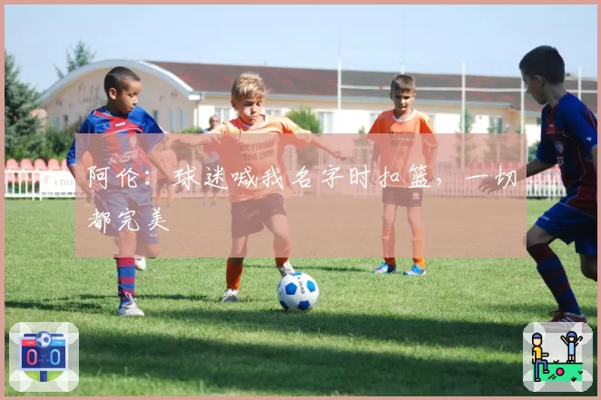 阿伦:球迷喊我名字时扣篮,一切都完美