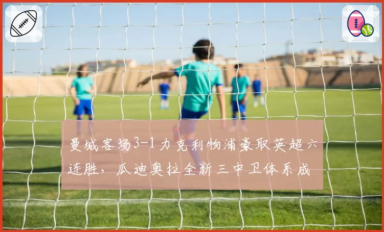 曼城客场3-1力克利物浦豪取英超六连胜，瓜迪奥拉全新三中卫体系成争冠胜负手