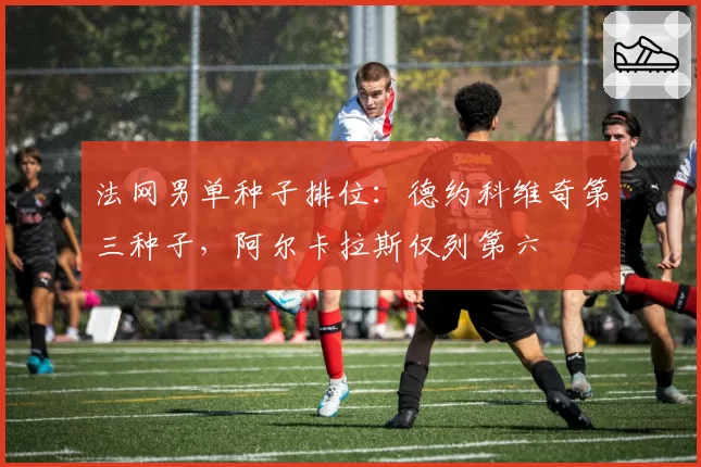 法网男单种子排位：德约科维奇第三种子，阿尔卡拉斯仅列第六