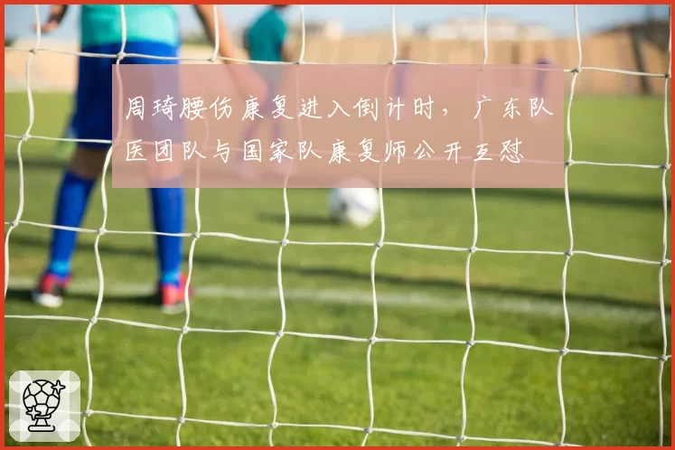 周琦腰伤康复进入倒计时,广东队医团队与国家队康复师公开互怼