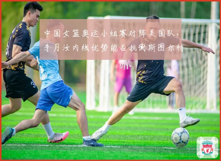 中国女篮奥运小组赛对阵美国队,李月汝内线优势能否抗衡斯图尔特?