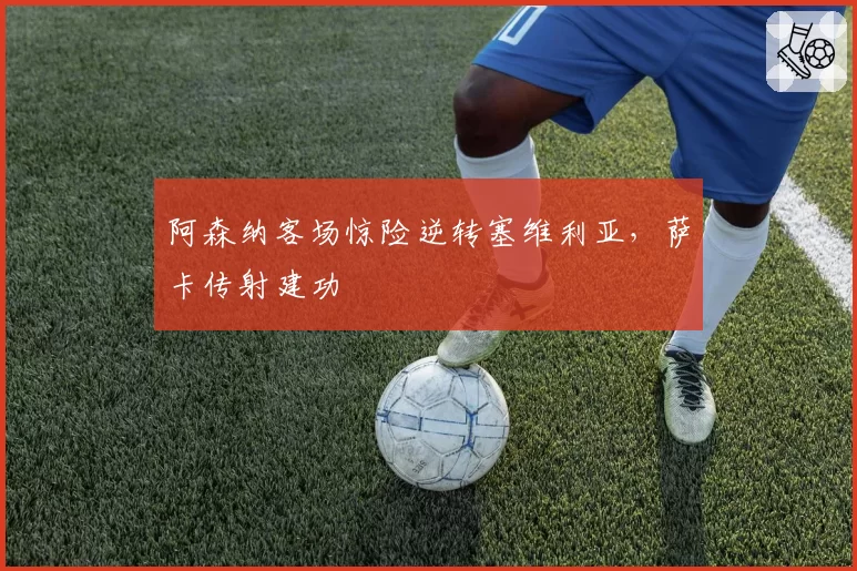 阿森纳客场惊险逆转塞维利亚，萨卡传射建功