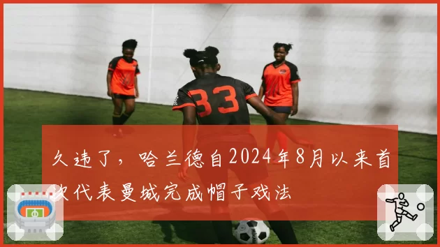久违了，哈兰德自2024年8月以来首次代表曼城完成帽子戏法