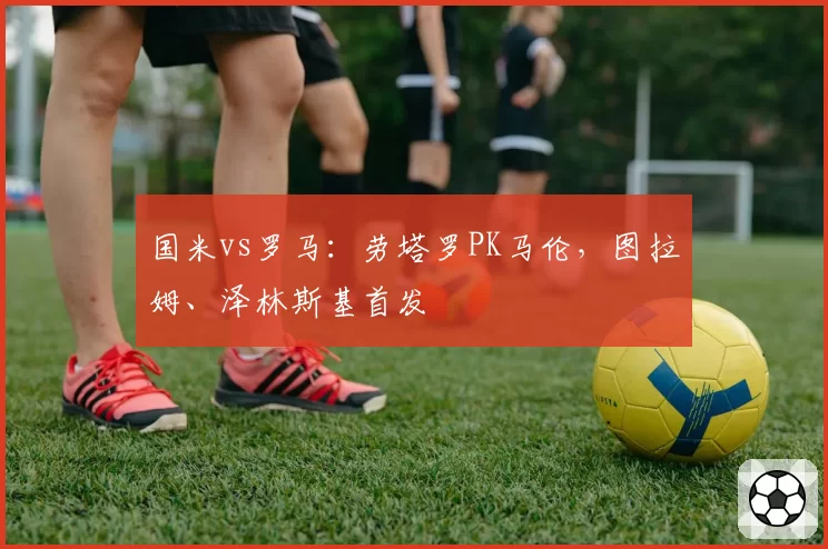 国米vs罗马:劳塔罗PK马伦,图拉姆、泽林斯基首发