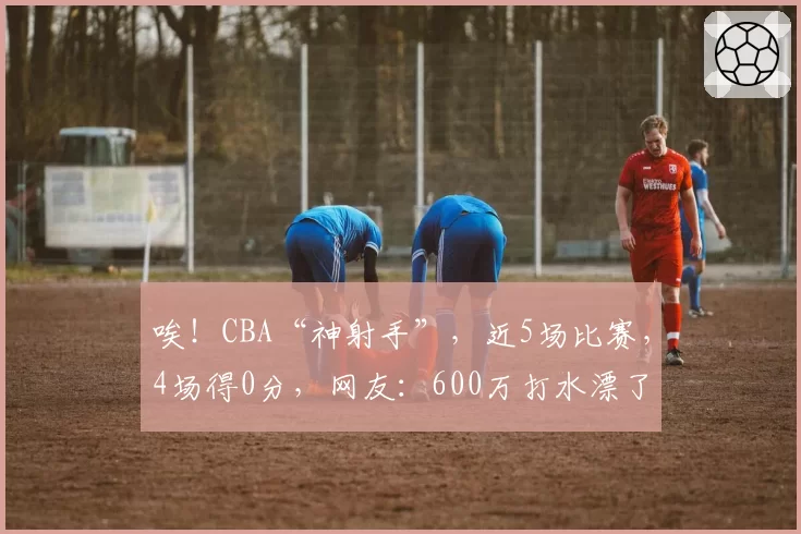 唉!CBA“神射手”,近5场比赛,4场得0分,网友:600万打水漂了