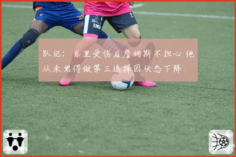 队记:东里受伤后詹姆斯不担心 他从未觉得做第三选择因状态下降